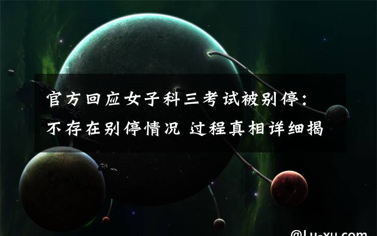 官方回应女子科三考试被别停:不存在别停情况 过程真相详细揭秘!