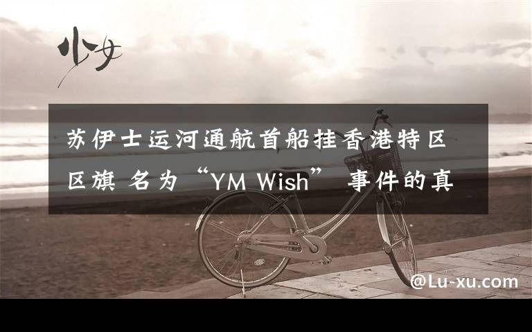 苏伊士运河通航首船挂香港特区区旗 名为“YM Wish” 事件的真相是什么?