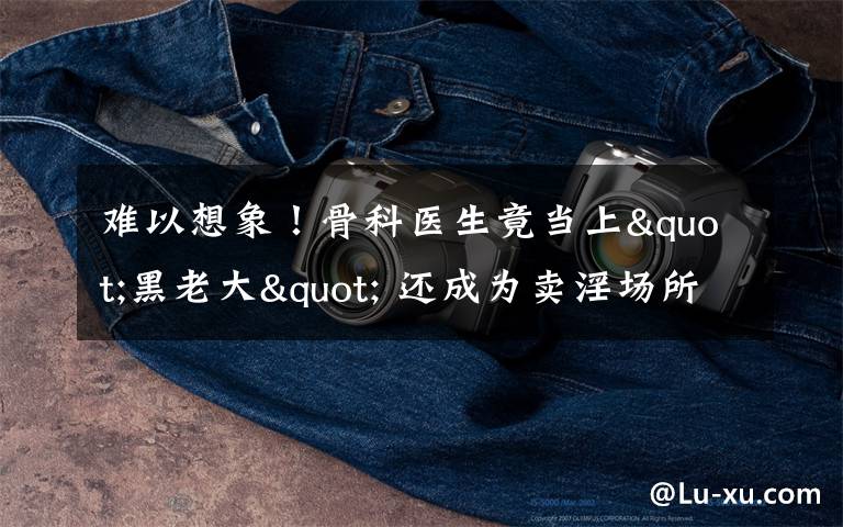 难以想象!骨科医生竟当上"黑老大" 还成为卖淫场所的“保护伞”