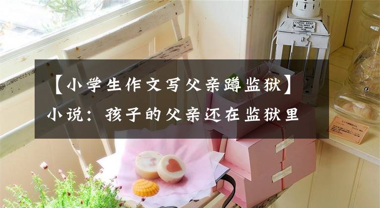 【小学生作文写父亲蹲监狱】小说：孩子的父亲还在监狱里过着黑暗的日子，这算什么圆满？
