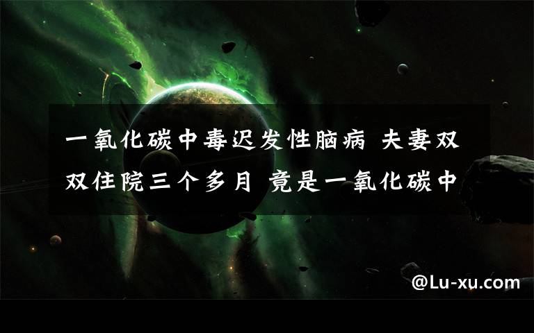 一氧化碳中毒迟发性脑病 夫妻双双住院三个多月 竟是一氧化碳中毒导致的迟发性脑病