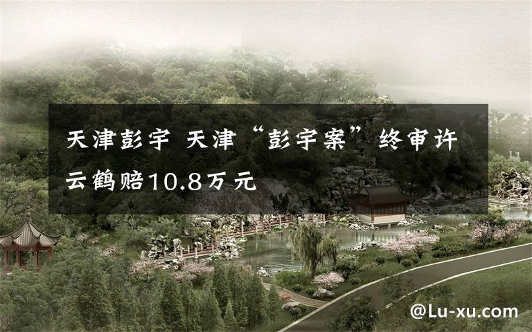天津彭宇 天津“彭宇案”终审许云鹤赔10.8万元