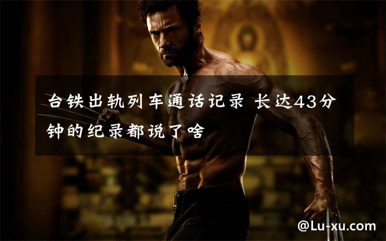 台铁出轨列车通话记录 长达43分钟的纪录都说了啥