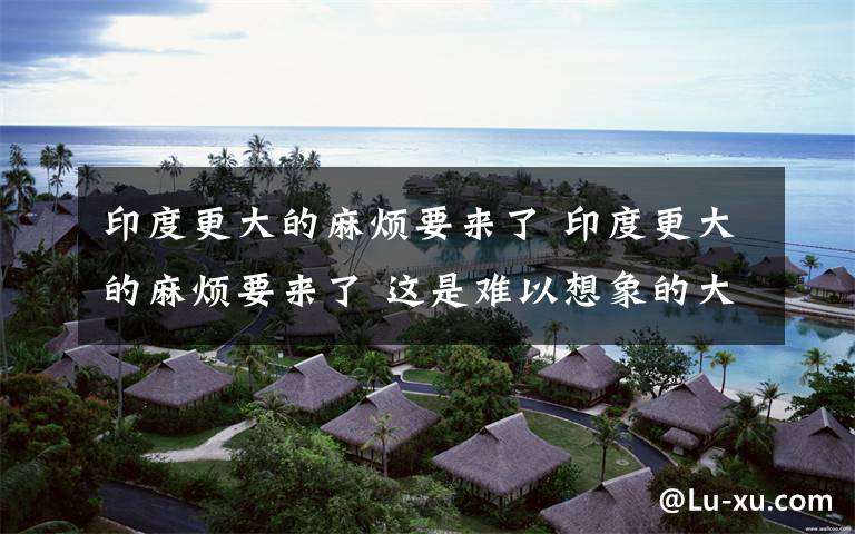 印度更大的麻烦要来了 印度更大的麻烦要来了 这是难以想象的大灾难