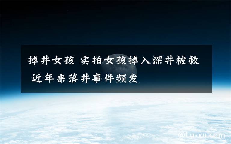 掉井女孩 实拍女孩掉入深井被救 近年来落井事件频发