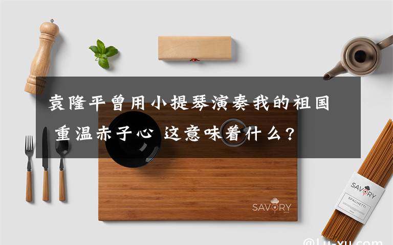 袁隆平曾用小提琴演奏我的祖国 重温赤子心 这意味着什么?