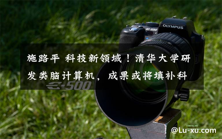 施路平 科技新领域!清华大学研发类脑计算机,成果或将填补科技领域空白