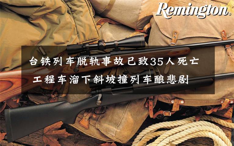 台铁列车脱轨事故已致35人死亡 工程车溜下斜坡撞列车酿悲剧 具体是啥情况?