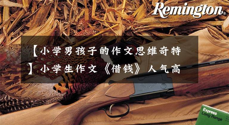 【小学男孩子的作文思维奇特】小学生作文《借钱》人气高,内容幽默逻辑思维优秀,老师:满分