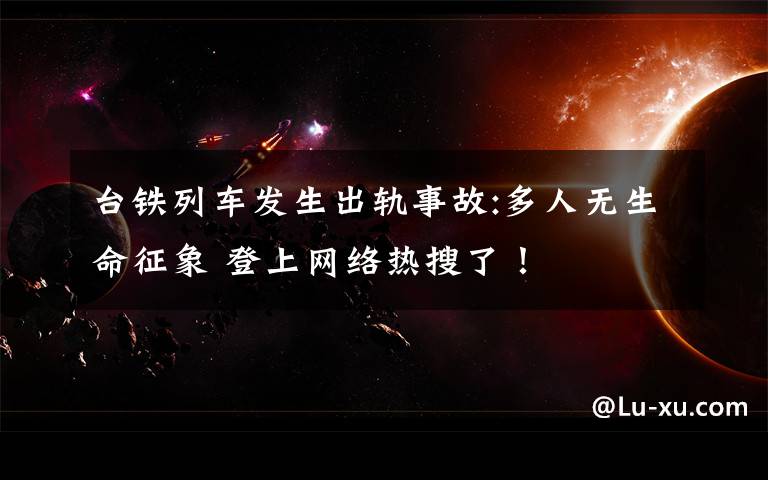 台铁列车发生出轨事故:多人无生命征象 登上网络热搜了!