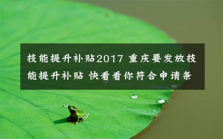 技能提升补贴2017 重庆要发放技能提升补贴 快看看你符合申请条件吗