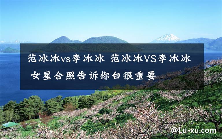 范冰冰vs李冰冰 范冰冰VS李冰冰 女星合照告诉你白很重要