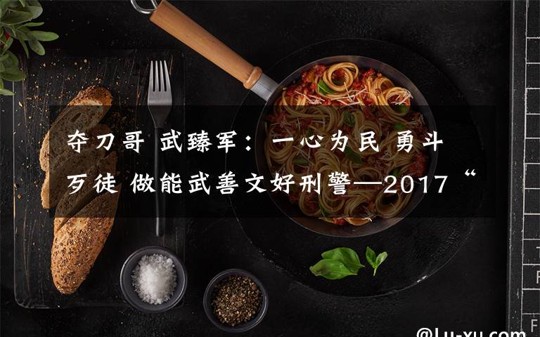 夺刀哥 武臻军:一心为民 勇斗歹徒 做能武善文好刑警—2017“美丽河北·最美政法干警”候选人事迹巡展