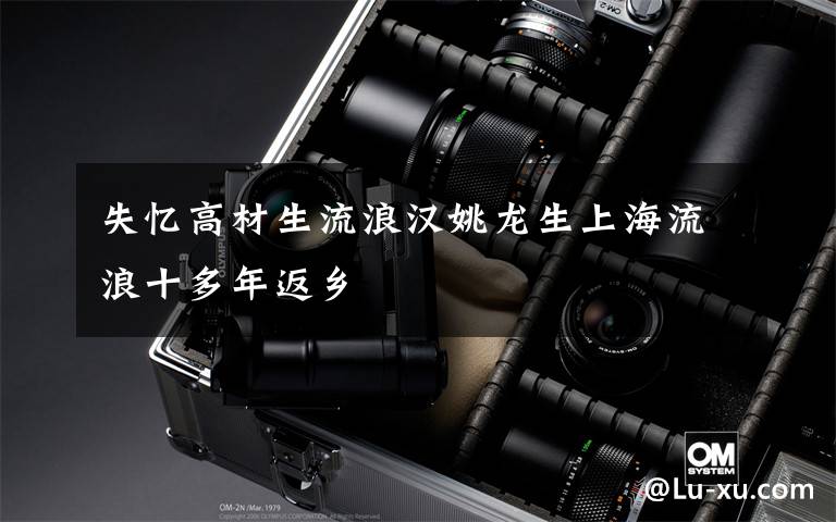 失忆高材生流浪汉姚龙生上海流浪十多年返乡