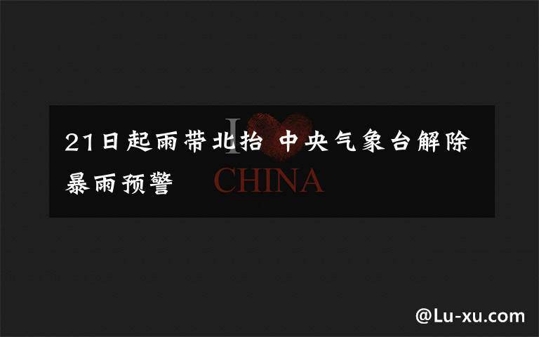 21日起雨带北抬 中央气象台解除暴雨预警