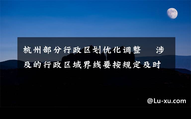 杭州部分行政区划优化调整  涉及的行政区域界线要按规定及时勘定并更新行政区划图 登上网络热搜了!