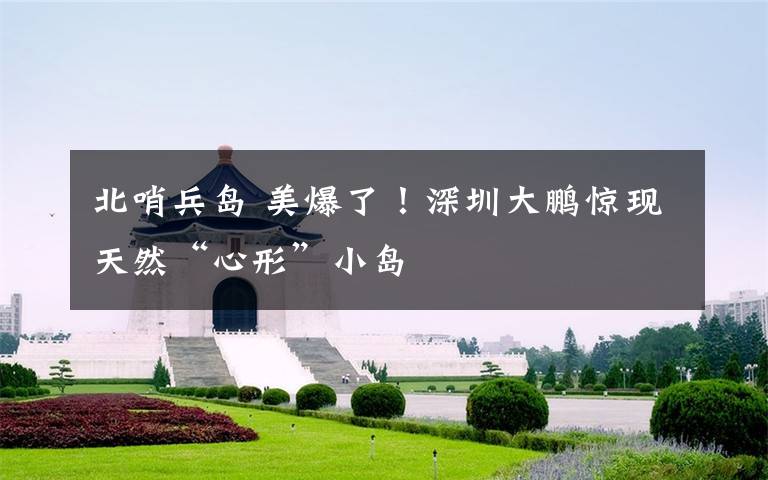 北哨兵岛 美爆了!深圳大鹏惊现天然“心形”小岛