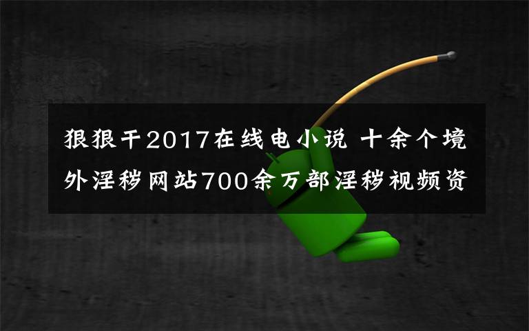 狠狠干2017在线电小说 十余个境外淫秽网站700余万部淫秽视频资源