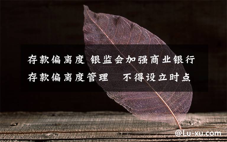 存款偏离度 银监会加强商业银行存款偏离度管理 不得设立时点性存款规模考评指标