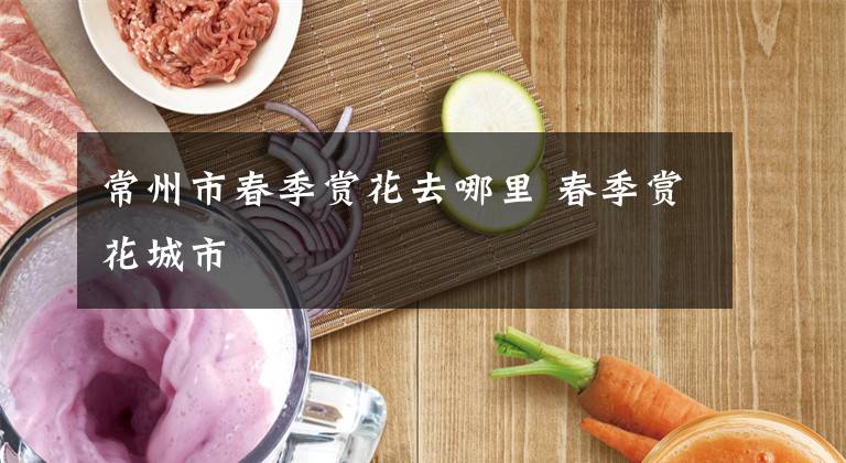 常州市春季赏花去哪里 春季赏花城市