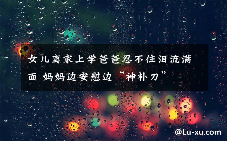 女儿离家上学爸爸忍不住泪流满面 妈妈边安慰边“神补刀”