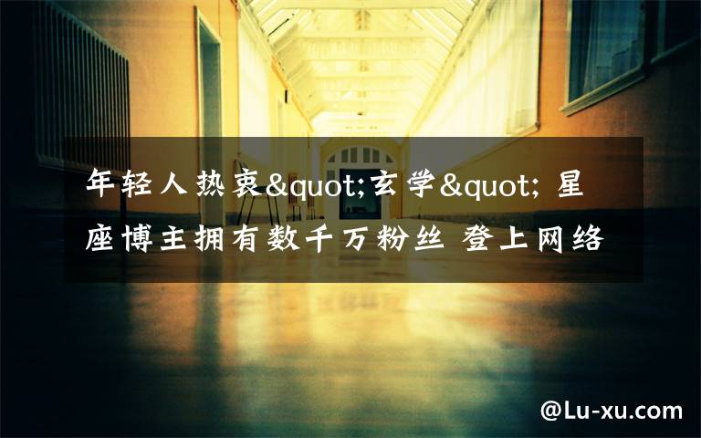 年轻人热衷"玄学" 星座博主拥有数千万粉丝 登上网络热搜了!