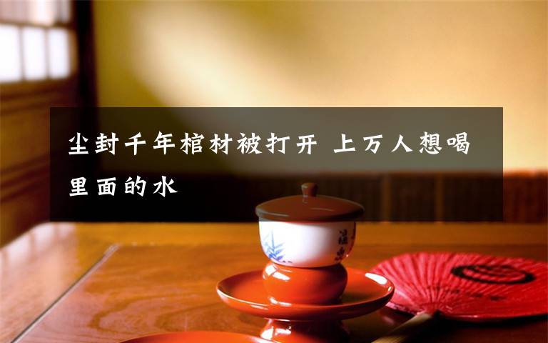 尘封千年棺材被打开 上万人想喝里面的水