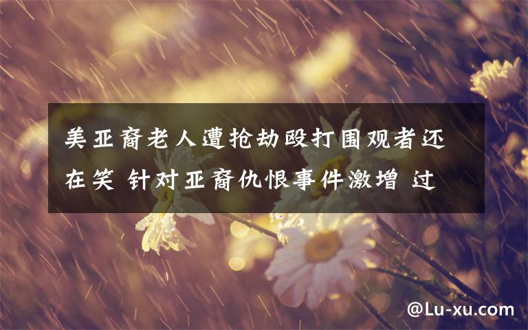 美亚裔老人遭抢劫殴打围观者还在笑 针对亚裔仇恨事件激增 过程真相详细揭秘！