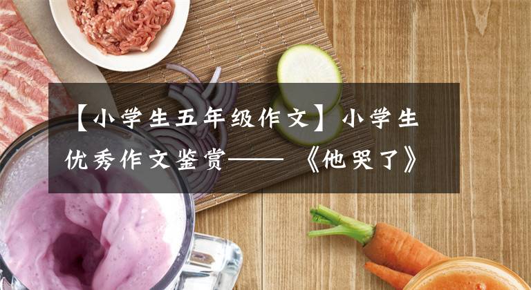 【小学生五年级作文】小学生优秀作文鉴赏—— 《他哭了》作文450字(精选范文3篇)