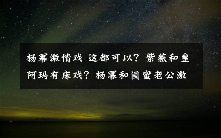 杨幂激情戏 这都可以?紫薇和皇阿玛有床戏?杨幂和闺蜜老公激情戏!