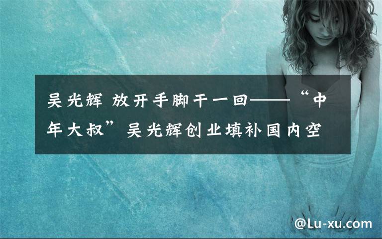 吴光辉 放开手脚干一回——“中年大叔”吴光辉创业填补国内空白