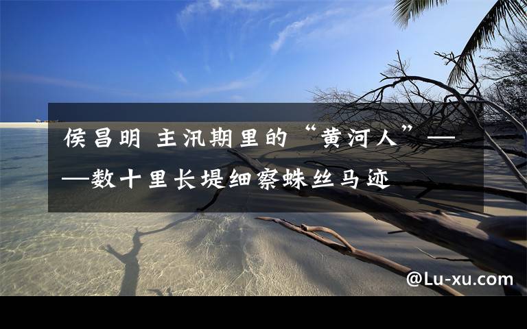 侯昌明 主汛期里的“黄河人”——数十里长堤细察蛛丝马迹