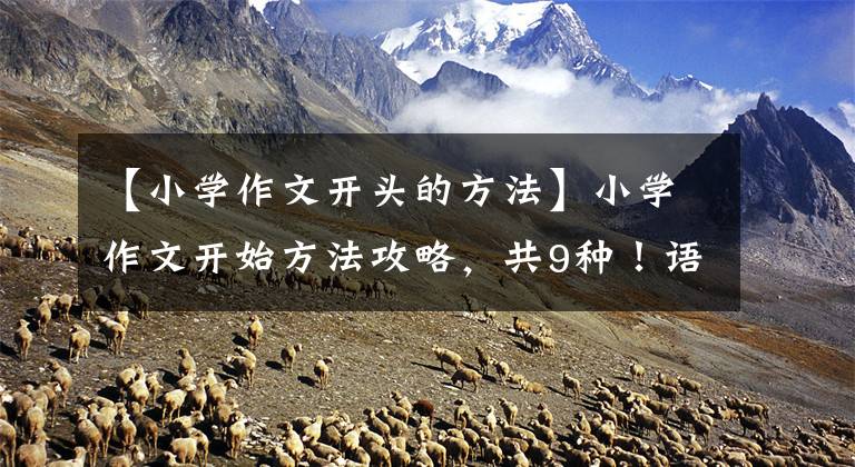 【小学作文开头的方法】小学作文开始方法攻略，共9种！语文老师：随便一个，作文得高分