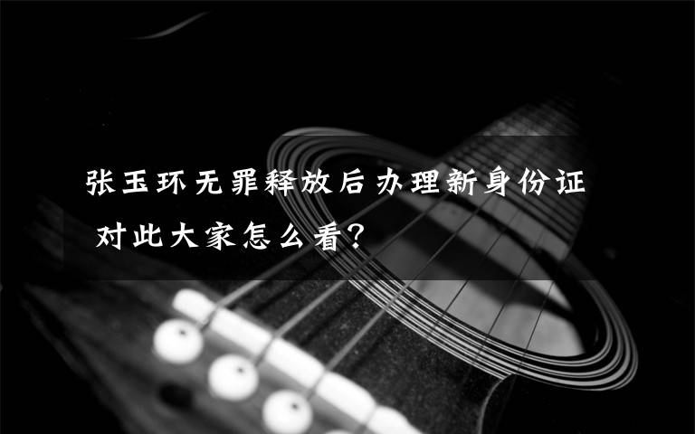 张玉环无罪释放后办理新身份证 对此大家怎么看？