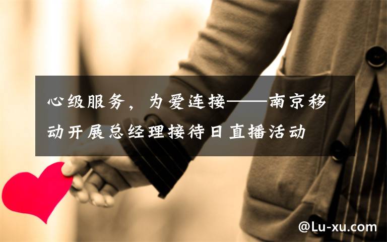 心级服务,为爱连接——南京移动开展总经理接待日直播活动