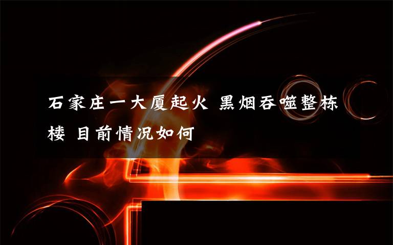 石家庄一大厦起火 黑烟吞噬整栋楼 目前情况如何