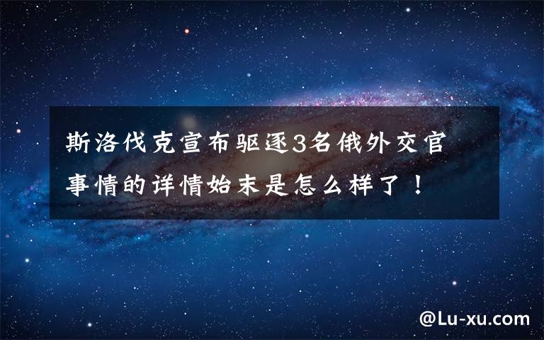斯洛伐克宣布驱逐3名俄外交官 事情的详情始末是怎么样了!