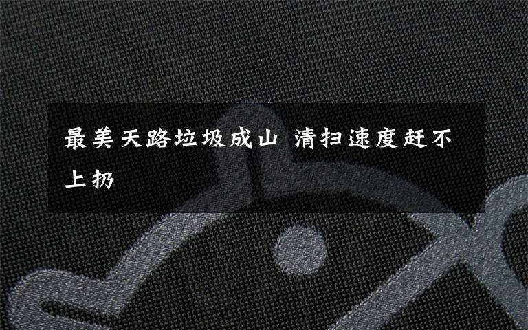 最美天路垃圾成山 清扫速度赶不上扔
