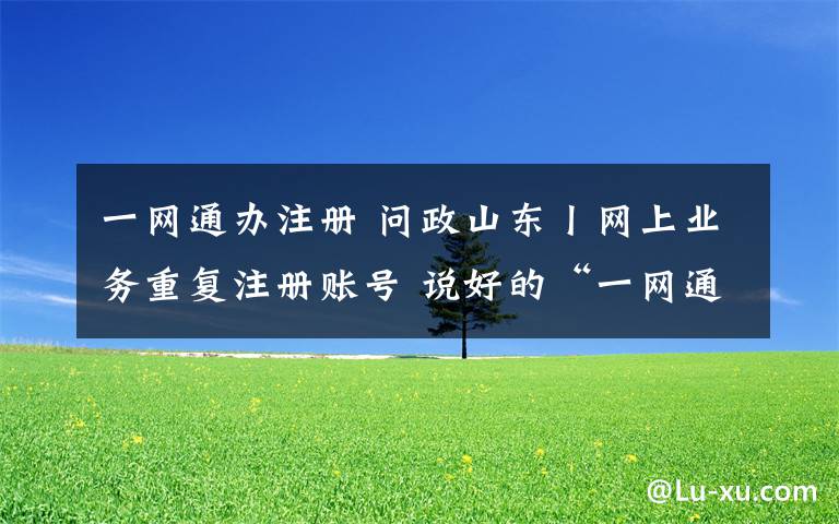 一网通办注册 问政山东丨网上业务重复注册账号 说好的“一网通办”呢?省大数据局局长:很惭愧