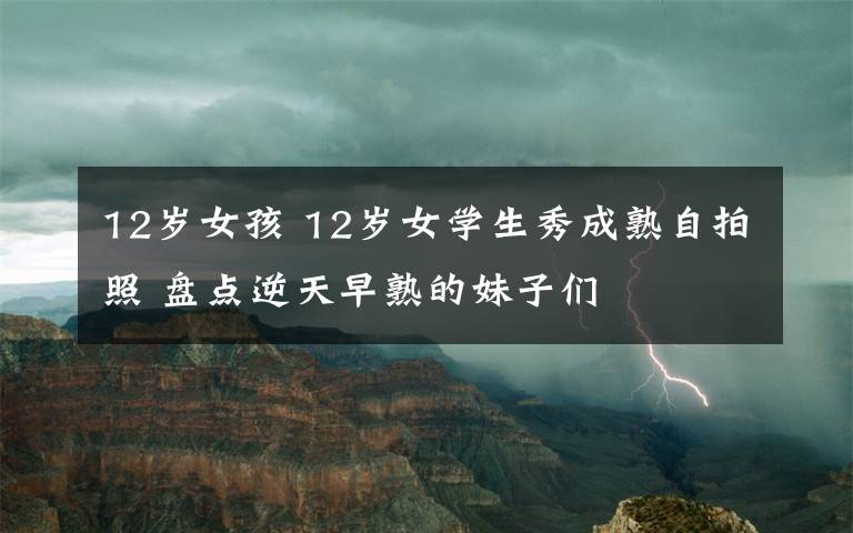 12岁女孩 12岁女学生秀成熟自拍照 盘点逆天早熟的妹子们