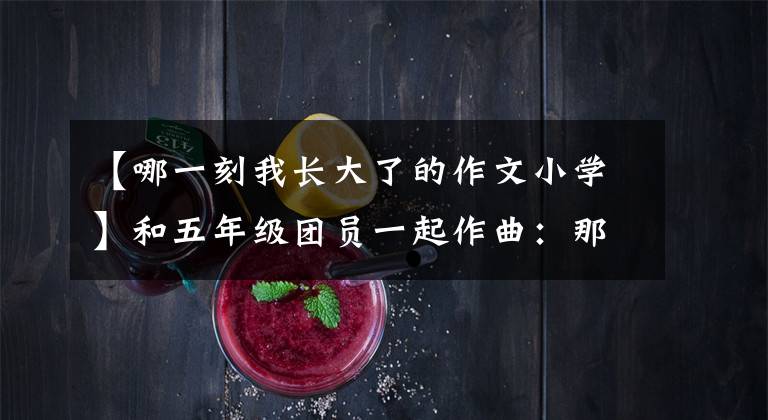 【哪一刻我长大了的作文小学】和五年级团员一起作曲:那一刻,我长大了。
