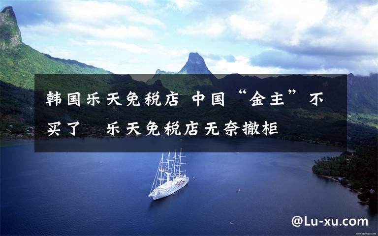 韩国乐天免税店 中国“金主”不买了 乐天免税店无奈撤柜