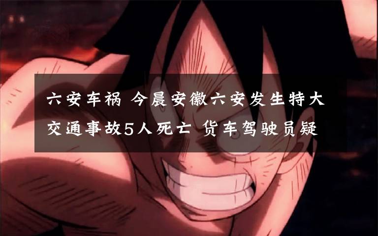 六安车祸 今晨安徽六安发生特大交通事故5人死亡 货车驾驶员疑为疲劳驾驶