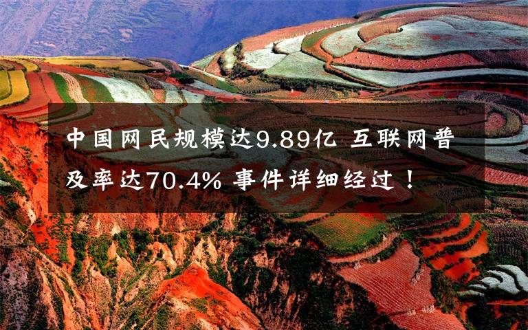 中国网民规模达9.89亿 互联网普及率达70.4% 事件详细经过!