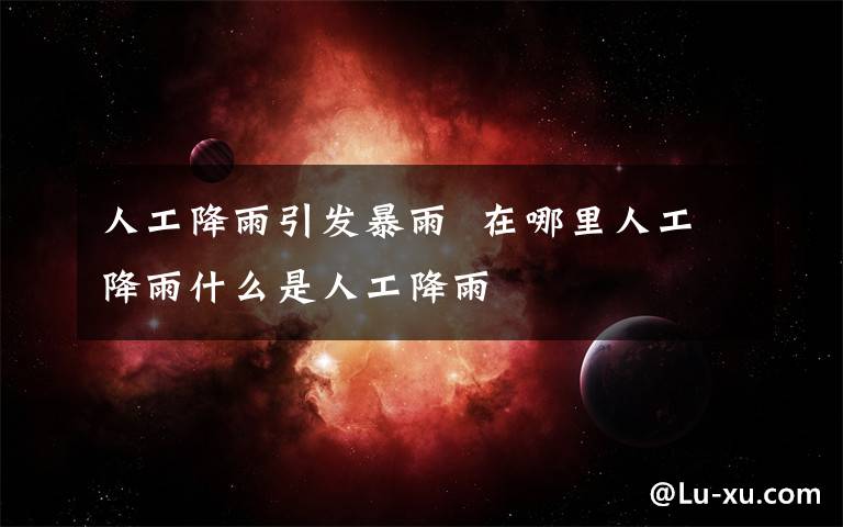 人工降雨引发暴雨  在哪里人工降雨什么是人工降雨