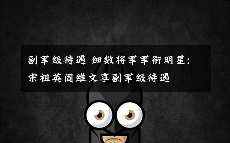 副军级待遇 细数将军军衔明星:宋祖英阎维文享副军级待遇