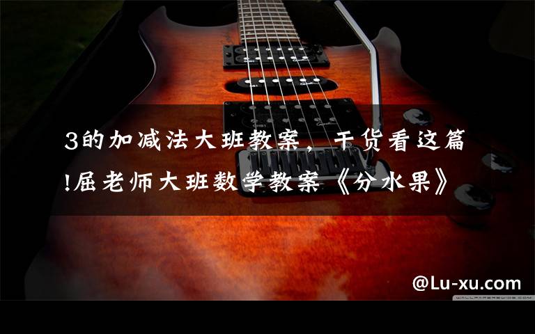 3的加减法大班教案,干货看这篇!屈老师大班数学教案《分水果》