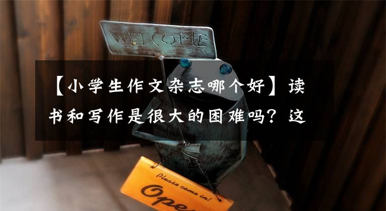 【小学生作文杂志哪个好】读书和写作是很大的困难吗?这本8-14岁全国优秀儿童期刊必须预约