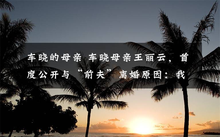 车晓的母亲 车晓母亲王丽云,首度公开与“前夫”离婚原因:我忍了好多年!