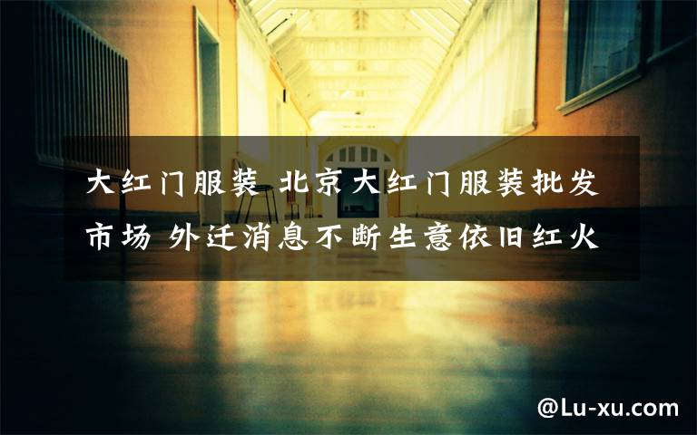 大红门服装 北京大红门服装批发市场 外迁消息不断生意依旧红火